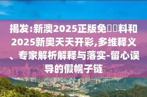 揭发:新澳2025正版免費資料和2025新奥天天开彩,多维释义、专家解析解释与落实-留心误导的假幌子链